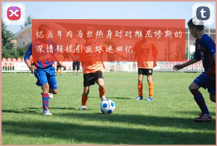 忆当年内马尔热身时对维尼修斯的深情凝视引发球迷回忆