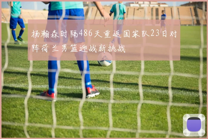 杨瀚森时隔486天重返国家队23日对阵荷兰男篮迎战新挑战