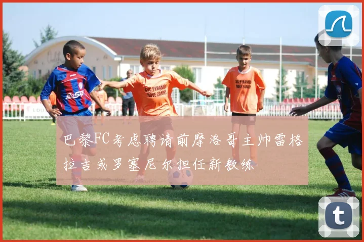 巴黎FC考虑聘请前摩洛哥主帅雷格拉吉或罗塞尼尔担任新教练