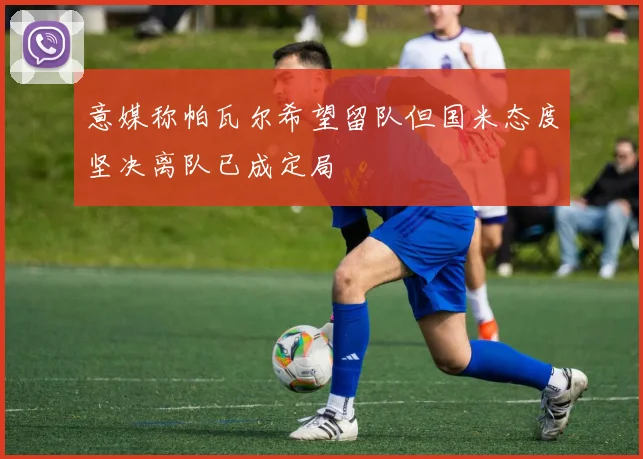 意媒称帕瓦尔希望留队但国米态度坚决离队已成定局