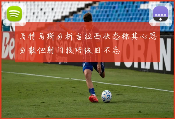 马特乌斯分析吉拉西状态称其心思分散但射门技巧依旧不忘