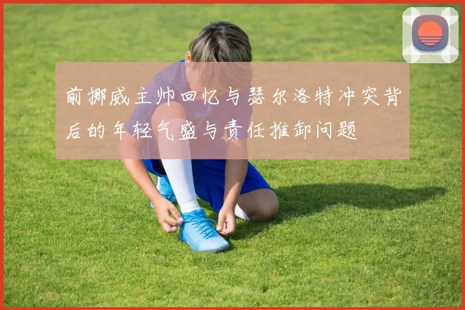 前挪威主帅回忆与瑟尔洛特冲突背后的年轻气盛与责任推卸问题