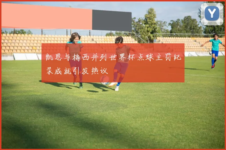 凯恩与梅西并列世界杯点球主罚纪录成就引发热议