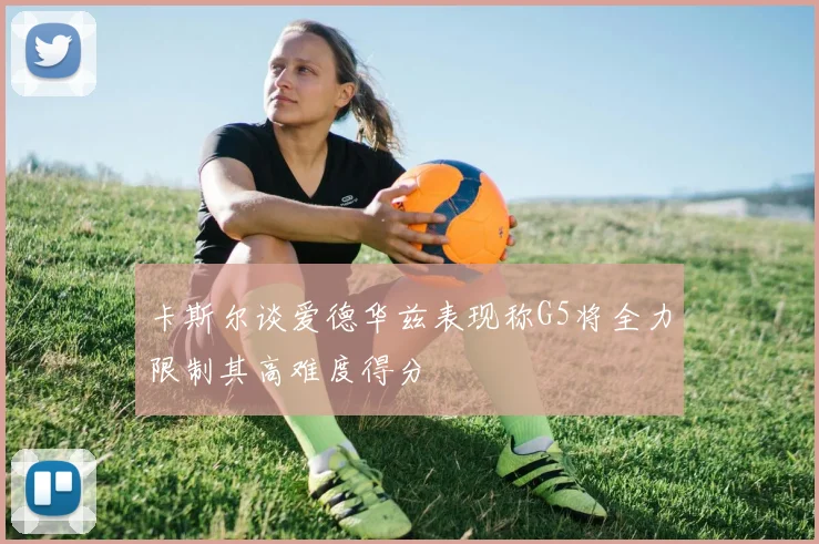 卡斯尔谈爱德华兹表现称G5将全力限制其高难度得分