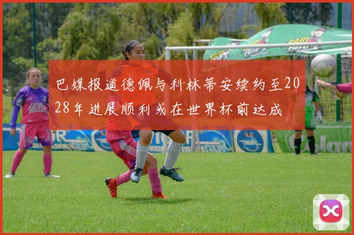 巴媒报道德佩与科林蒂安续约至2028年进展顺利或在世界杯前达成