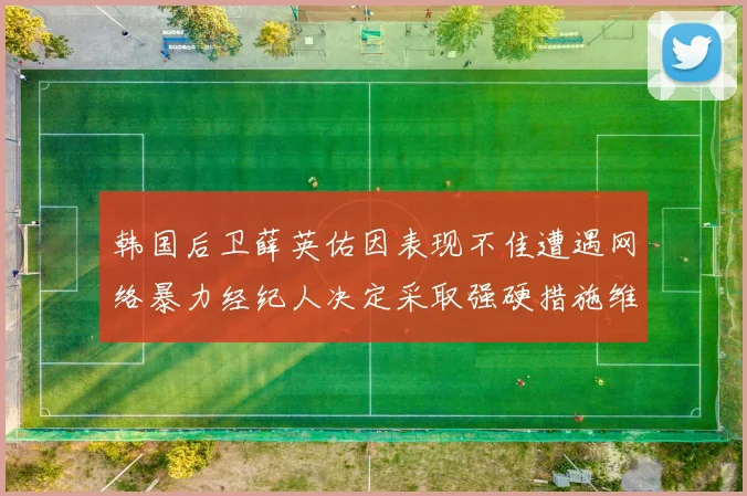 韩国后卫薛英佑因表现不佳遭遇网络暴力经纪人决定采取强硬措施维护权益
