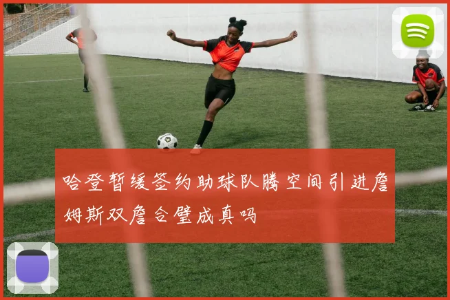 哈登暂缓签约助球队腾空间引进詹姆斯双詹合璧成真吗