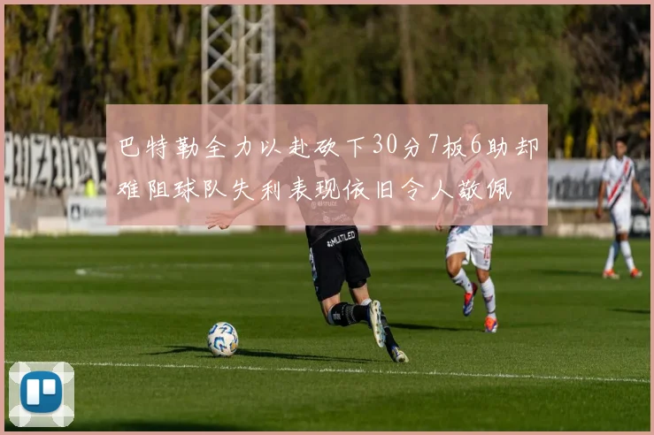 巴特勒全力以赴砍下30分7板6助却难阻球队失利表现依旧令人敬佩