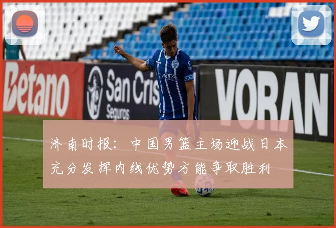 济南时报：中国男篮主场迎战日本充分发挥内线优势方能争取胜利