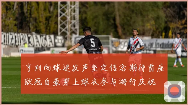 亨利向球迷发声坚定信念期待首座欧冠自豪穿上球衣参与游行庆祝