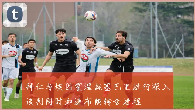 拜仁与埃因霍温就塞巴里进行深入谈判同时加速布朗转会进程
