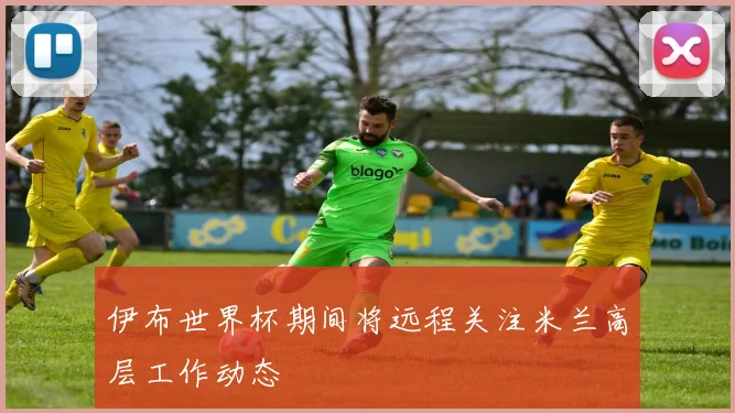 伊布世界杯期间将远程关注米兰高层工作动态
