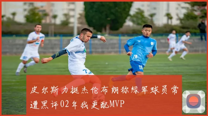 皮尔斯力挺杰伦布朗称绿军球员常遭黑评02年我更配MVP