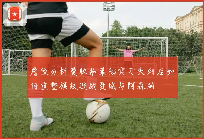 詹俊分析曼联弗莱彻实习失利后如何重整旗鼓迎战曼城与阿森纳