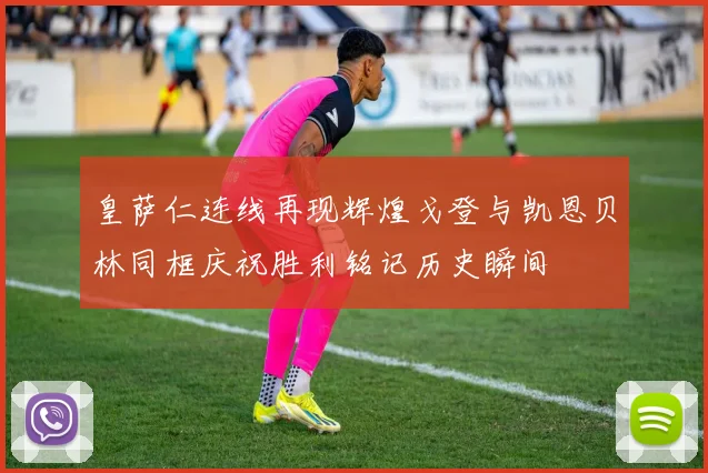 皇萨仁连线再现辉煌戈登与凯恩贝林同框庆祝胜利铭记历史瞬间