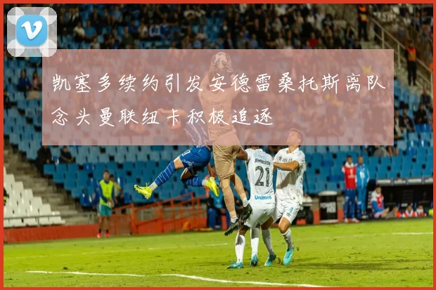 凯塞多续约引发安德雷桑托斯离队念头曼联纽卡积极追逐