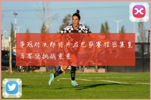 争冠对决即将开启巴萨赛程密集皇马客场挑战重重