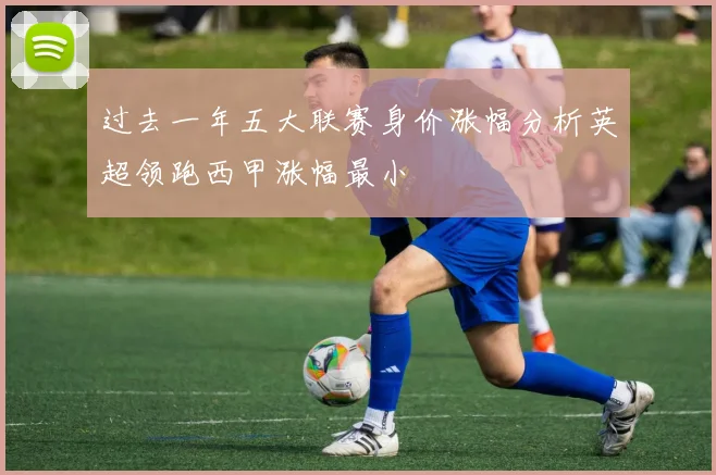过去一年五大联赛身价涨幅分析英超领跑西甲涨幅最小