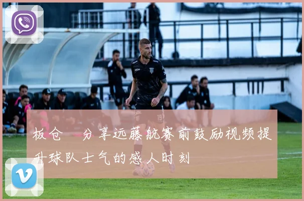 板仓滉分享远藤航赛前鼓励视频提升球队士气的感人时刻