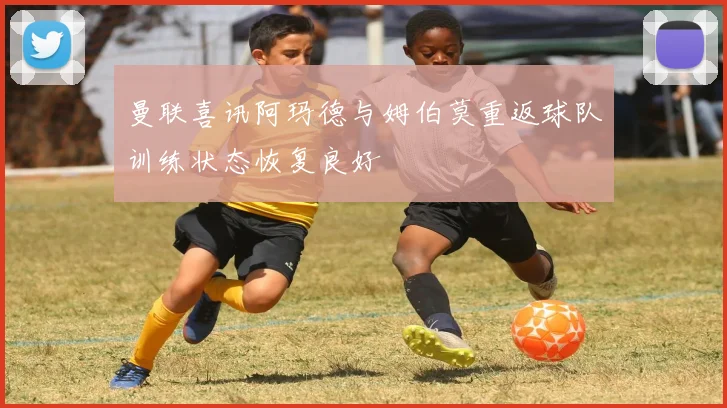 曼联喜讯阿玛德与姆伯莫重返球队训练状态恢复良好