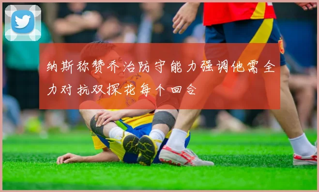 纳斯称赞乔治防守能力强调他需全力对抗双探花每个回合