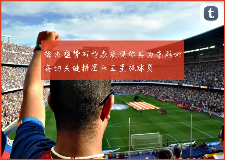徐杰盛赞布伦森表现称其为夺冠必备的关键拼图和五星级球员